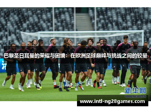 巴黎圣日耳曼的荣耀与困境：在欧洲足球巅峰与挑战之间的较量