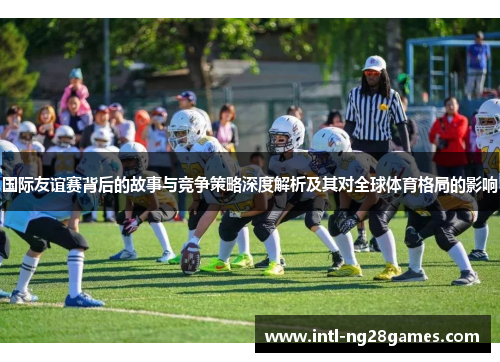 国际友谊赛背后的故事与竞争策略深度解析及其对全球体育格局的影响