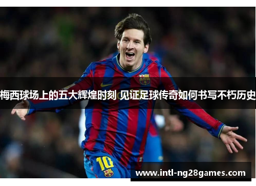 梅西球场上的五大辉煌时刻 见证足球传奇如何书写不朽历史