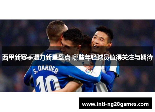 西甲新赛季潜力新星盘点 哪些年轻球员值得关注与期待