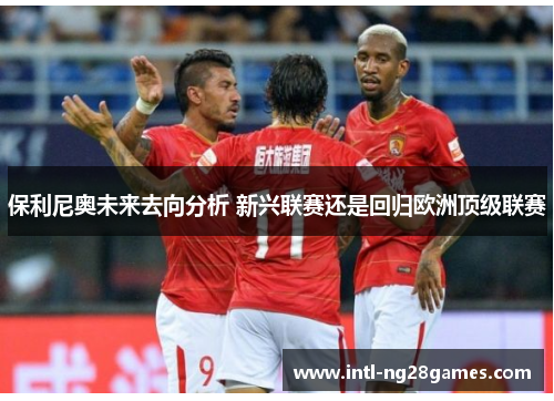 保利尼奥未来去向分析 新兴联赛还是回归欧洲顶级联赛