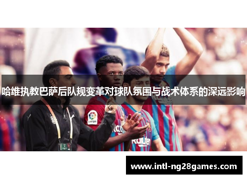 哈维执教巴萨后队规变革对球队氛围与战术体系的深远影响