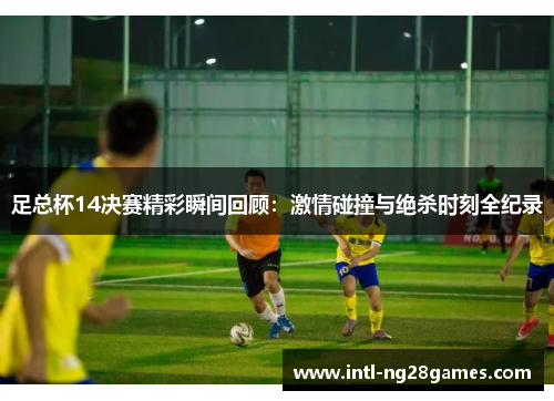 足总杯14决赛精彩瞬间回顾：激情碰撞与绝杀时刻全纪录