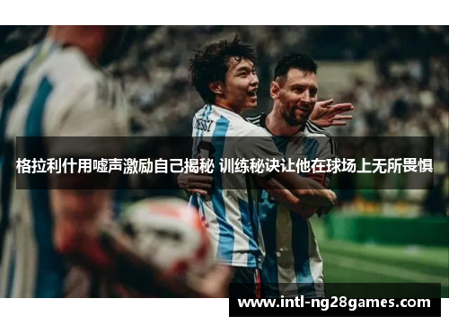 格拉利什用嘘声激励自己揭秘 训练秘诀让他在球场上无所畏惧