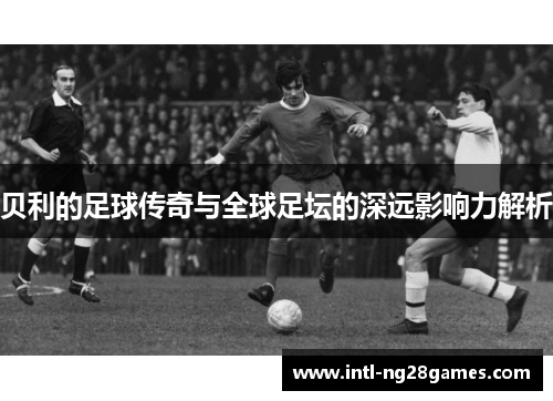 贝利的足球传奇与全球足坛的深远影响力解析