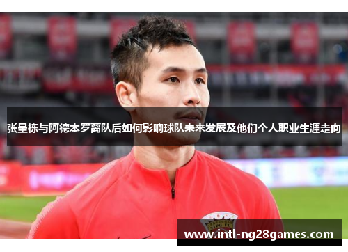 张呈栋与阿德本罗离队后如何影响球队未来发展及他们个人职业生涯走向