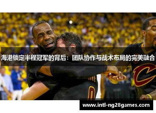 海港锁定半程冠军的背后：团队协作与战术布局的完美融合