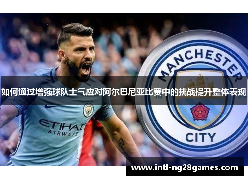 如何通过增强球队士气应对阿尔巴尼亚比赛中的挑战提升整体表现