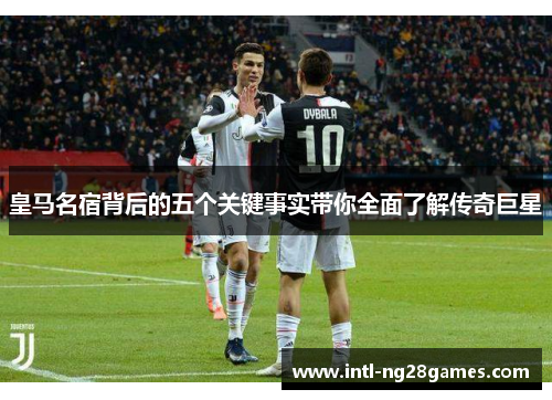 皇马名宿背后的五个关键事实带你全面了解传奇巨星