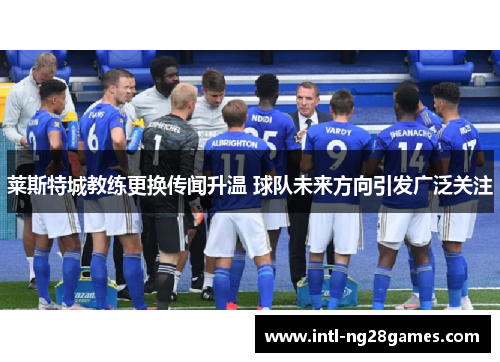 莱斯特城教练更换传闻升温 球队未来方向引发广泛关注 莱斯特城教练更换传闻升温 球队未来方向引发广泛关注