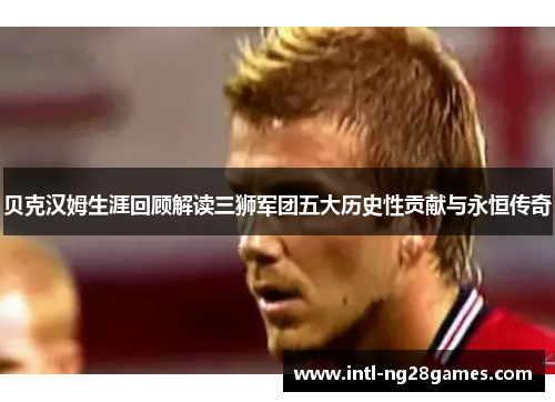 贝克汉姆生涯回顾解读三狮军团五大历史性贡献与永恒传奇