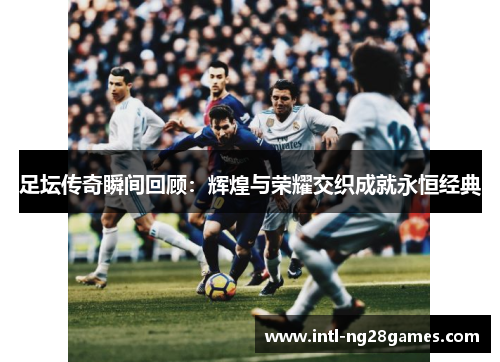 足坛传奇瞬间回顾:辉煌与荣耀交织成就永恒经典 足坛传奇瞬间回顾:辉煌与荣耀交织成就永恒经典