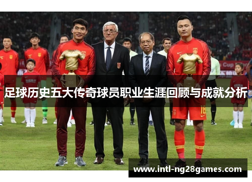 足球历史五大传奇球员职业生涯回顾与成就分析 足球历史五大传奇球员职业生涯回顾与成就分析