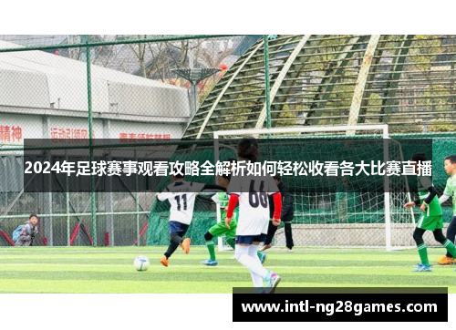2024年足球赛事观看攻略全解析如何轻松收看各大比赛直播 2024年足球赛事观看攻略全解析如何轻松收看各大比赛直播