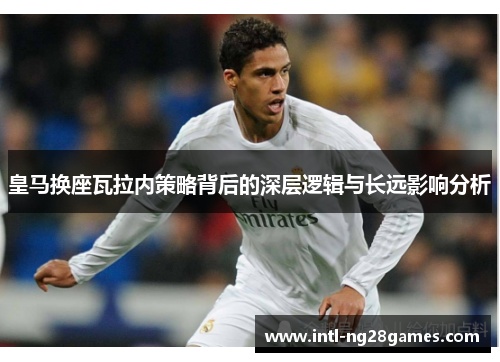 皇马换座瓦拉内策略背后的深层逻辑与长远影响分析 皇马换座瓦拉内策略背后的深层逻辑与长远影响分析