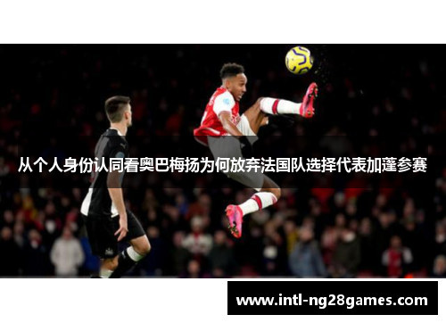 从个人身份认同看奥巴梅扬为何放弃法国队选择代表加蓬参赛 从个人身份认同看奥巴梅扬为何放弃法国队选择代表加蓬参赛