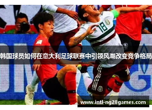 韩国球员如何在意大利足球联赛中引领风潮改变竞争格局 韩国球员如何在意大利足球联赛中引领风潮改变竞争格局