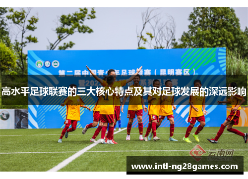 高水平足球联赛的三大核心特点及其对足球发展的深远影响