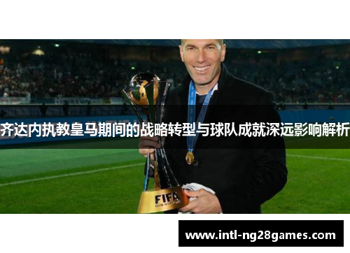 齐达内执教皇马期间的战略转型与球队成就深远影响解析