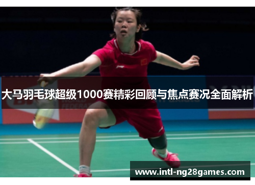 大马羽毛球超级1000赛精彩回顾与焦点赛况全面解析