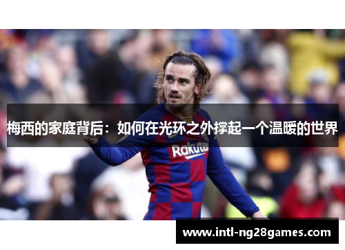 梅西的家庭背后:如何在光环之外撑起一个温暖的世界 梅西的家庭背后:如何在光环之外撑起一个温暖的世界