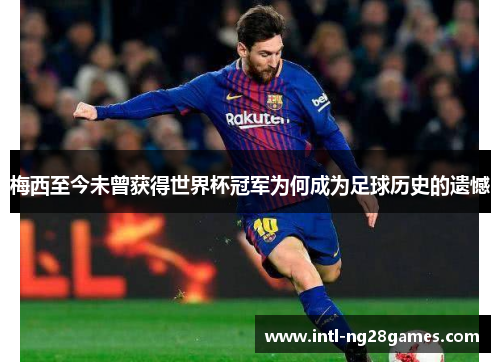 梅西至今未曾获得世界杯冠军为何成为足球历史的遗憾