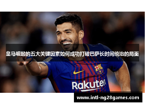 皇马崛起的五大关键因素如何成功打破巴萨长时间统治的局面