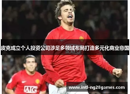 皮克成立个人投资公司涉足多领域布局打造多元化商业帝国