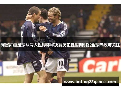 阿塞拜疆足球队闯入世界杯半决赛历史性时刻引发全球热议与关注