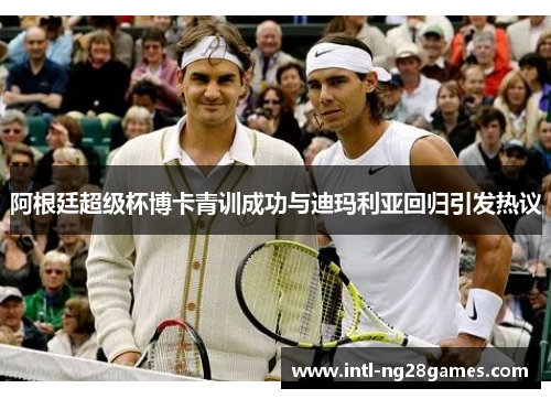 阿根廷超级杯博卡青训成功与迪玛利亚回归引发热议 阿根廷超级杯博卡青训成功与迪玛利亚回归引发热议